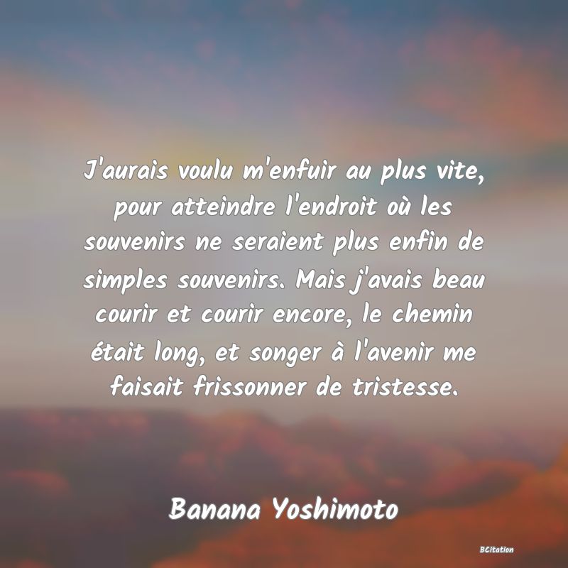 Belle Citation - J'aurais voulu m'enfuir au plus vite, pour atteindre l'endroit où les souvenirs ne seraient plus enfin de simples souvenirs. Mais j'avais beau courir et courir encore, le chemin était long, et songer à l'avenir me faisait frissonner de tristesse. - Banana Yoshimoto