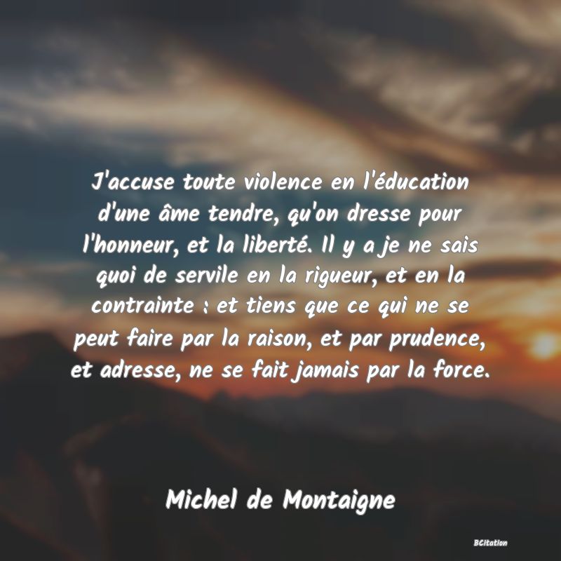 image de citation: J'accuse toute violence en l'éducation d'une âme tendre, qu'on dresse pour l'honneur, et la liberté. Il y a je ne sais quoi de servile en la rigueur, et en la contrainte : et tiens que ce qui ne se peut faire par la raison, et par prudence, et adresse, ne se fait jamais par la force.