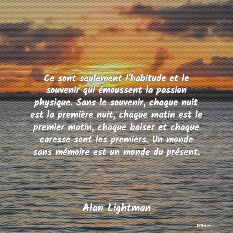 image de citation: Ce sont seulement l'habitude et le souvenir qui émoussent la passion physique. Sans le souvenir, chaque nuit est la première nuit, chaque matin est le premier matin, chaque baiser et chaque caresse sont les premiers. Un monde sans mémoire est un monde du présent.