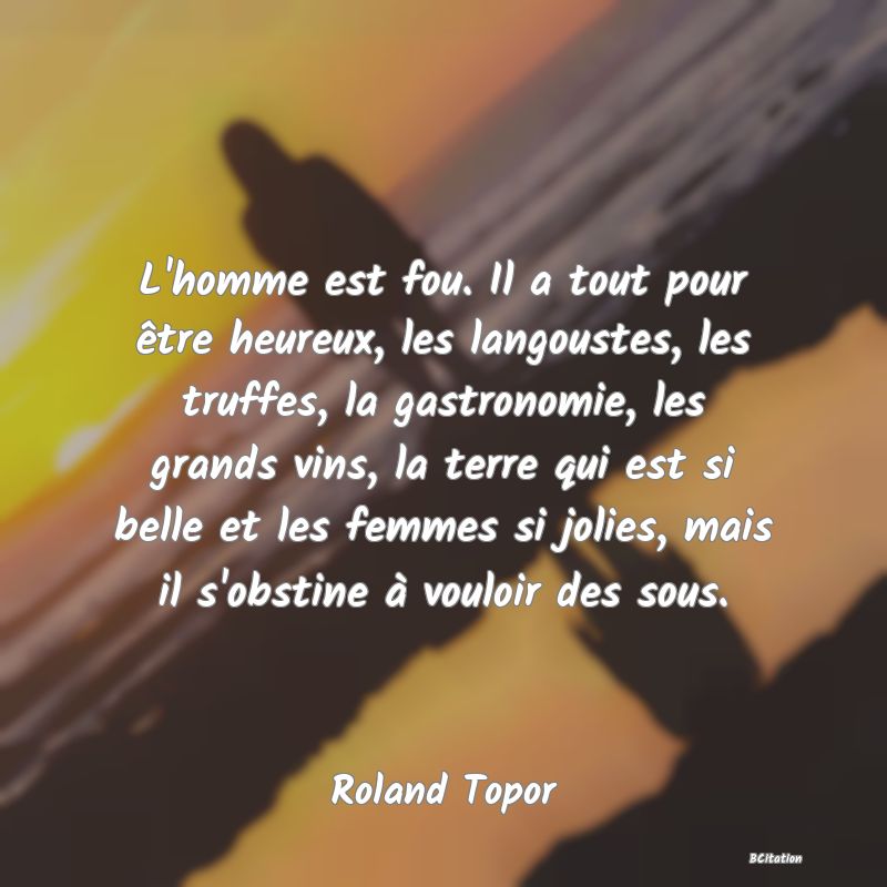 image de citation: L'homme est fou. Il a tout pour être heureux, les langoustes, les truffes, la gastronomie, les grands vins, la terre qui est si belle et les femmes si jolies, mais il s'obstine à vouloir des sous.