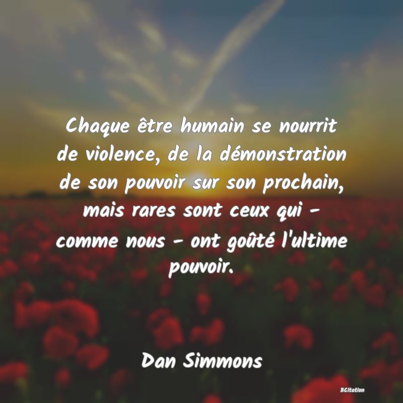 image de citation: Chaque être humain se nourrit de violence, de la démonstration de son pouvoir sur son prochain, mais rares sont ceux qui - comme nous - ont goûté l'ultime pouvoir.