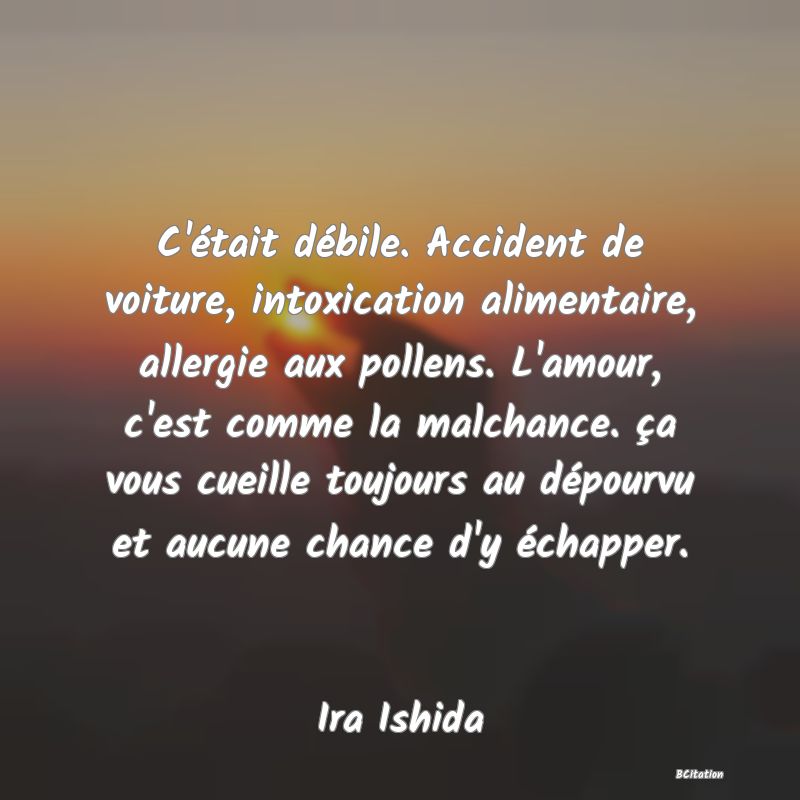 Belle Citation - C'était débile. Accident de voiture, intoxication alimentaire, allergie aux pollens. L'amour, c'est comme la malchance. ça vous cueille toujours au dépourvu et aucune chance d'y échapper. - Ira Ishida
