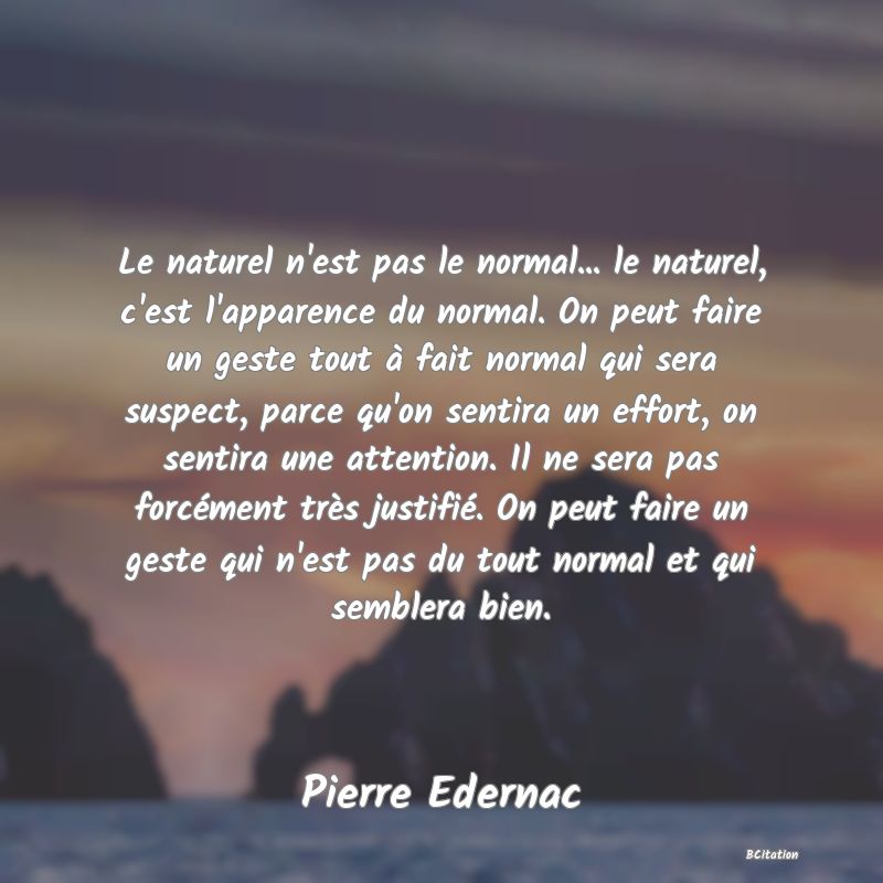 image de citation: Le naturel n'est pas le normal... le naturel, c'est l'apparence du normal. On peut faire un geste tout à fait normal qui sera suspect, parce qu'on sentira un effort, on sentira une attention. Il ne sera pas forcément très justifié. On peut faire un geste qui n'est pas du tout normal et qui semblera bien.