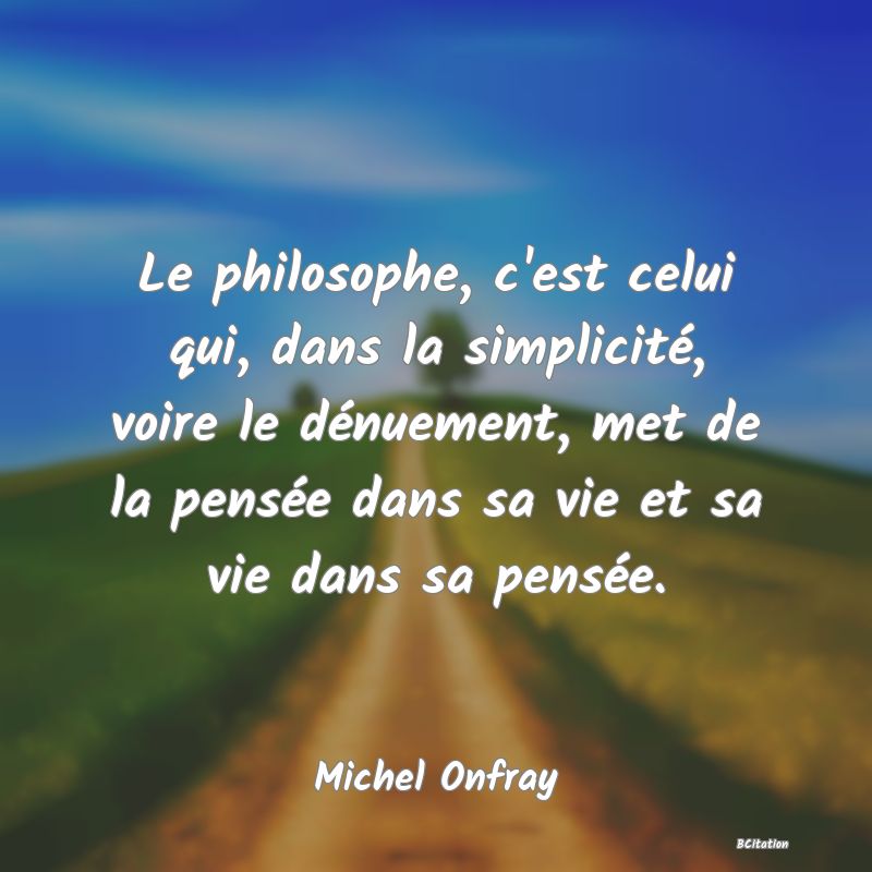 Belle Citation - Le philosophe, c'est celui qui, dans la simplicité, voire le dénuement, met de la pensée dans sa vie et sa vie dans sa pensée. - Michel Onfray