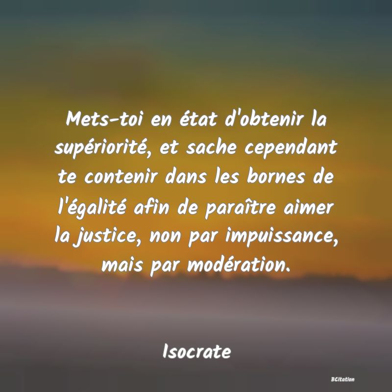 image de citation: Mets-toi en état d'obtenir la supériorité, et sache cependant te contenir dans les bornes de l'égalité afin de paraître aimer la justice, non par impuissance, mais par modération.