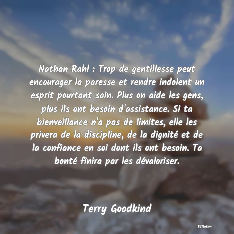 image de citation: Nathan Rahl : Trop de gentillesse peut encourager la paresse et rendre indolent un esprit pourtant sain. Plus on aide les gens, plus ils ont besoin d'assistance. Si ta bienveillance n'a pas de limites, elle les privera de la discipline, de la dignité et de la confiance en soi dont ils ont besoin. Ta bonté finira par les dévaloriser.