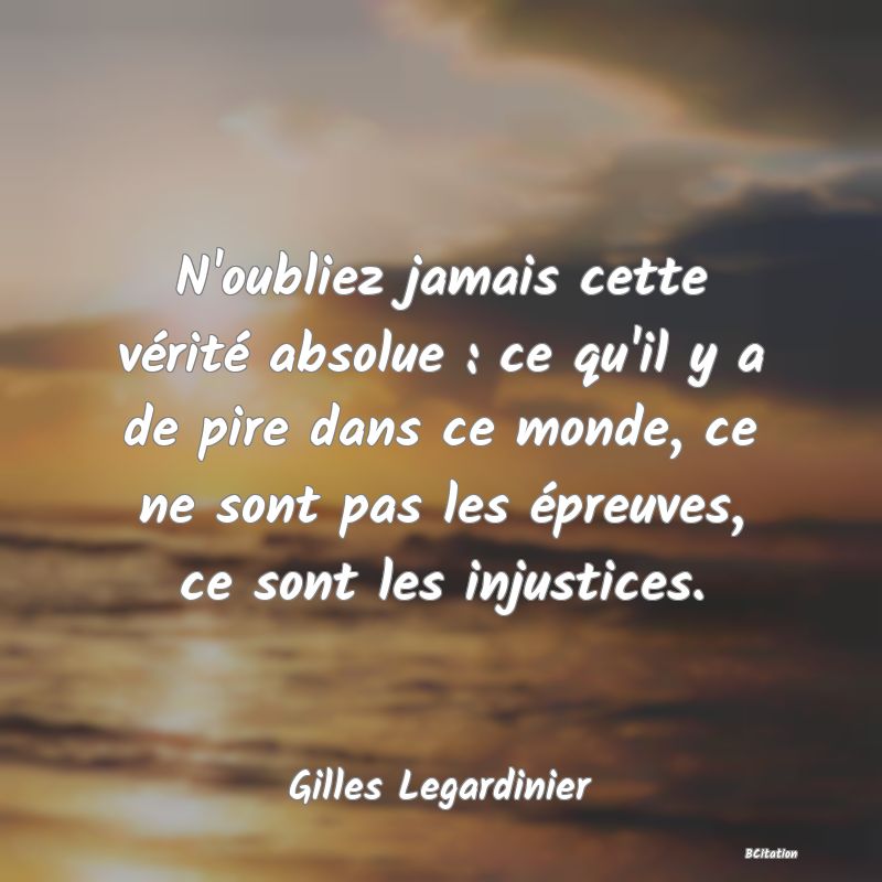 image de citation: N'oubliez jamais cette vérité absolue : ce qu'il y a de pire dans ce monde, ce ne sont pas les épreuves, ce sont les injustices.