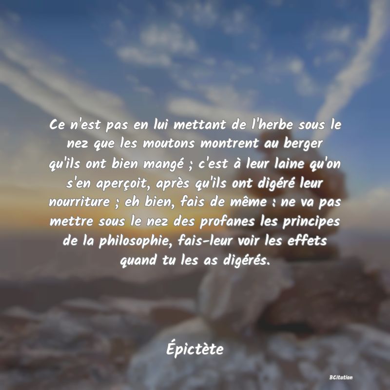 image de citation: Ce n'est pas en lui mettant de l'herbe sous le nez que les moutons montrent au berger qu'ils ont bien mangé ; c'est à leur laine qu'on s'en aperçoit, après qu'ils ont digéré leur nourriture ; eh bien, fais de même : ne va pas mettre sous le nez des profanes les principes de la philosophie, fais-leur voir les effets quand tu les as digérés.