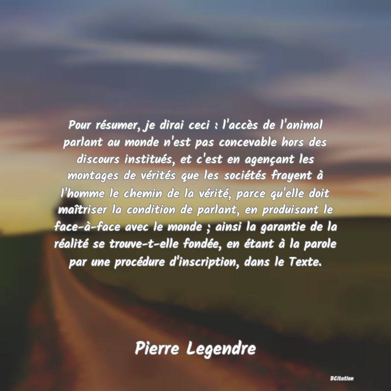 Belle Citation - Pour résumer, je dirai ceci : l'accès de l'animal parlant au monde n'est pas concevable hors des discours institués, et c'est en agençant les montages de vérités que les sociétés frayent à l'homme le chemin de la vérité, parce qu'elle doit maîtriser la condition de parlant, en produisant le face-à-face avec le monde ; ainsi la garantie de la réalité se trouve-t-elle fondée, en étant à la parole par une procédure d'inscription, dans le Texte. - Pierre Legendre