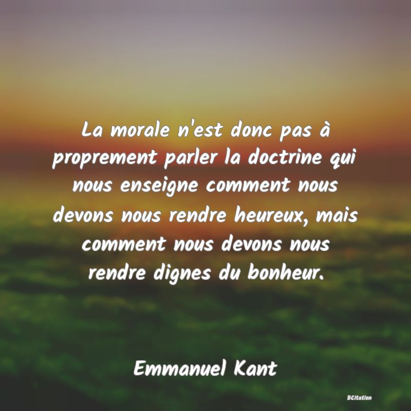 image de citation: La morale n'est donc pas à proprement parler la doctrine qui nous enseigne comment nous devons nous rendre heureux, mais comment nous devons nous rendre dignes du bonheur.