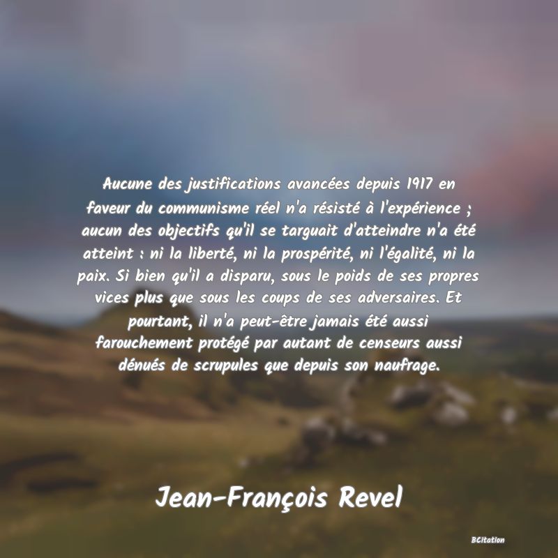 image de citation: Aucune des justifications avancées depuis 1917 en faveur du communisme réel n'a résisté à l'expérience ; aucun des objectifs qu'il se targuait d'atteindre n'a été atteint : ni la liberté, ni la prospérité, ni l'égalité, ni la paix. Si bien qu'il a disparu, sous le poids de ses propres vices plus que sous les coups de ses adversaires. Et pourtant, il n'a peut-être jamais été aussi farouchement protégé par autant de censeurs aussi dénués de scrupules que depuis son naufrage.