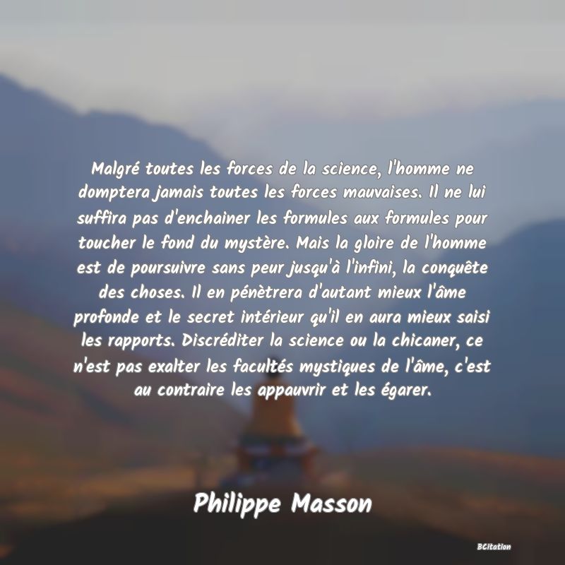 image de citation: Malgré toutes les forces de la science, l'homme ne domptera jamais toutes les forces mauvaises. Il ne lui suffira pas d'enchainer les formules aux formules pour toucher le fond du mystère. Mais la gloire de l'homme est de poursuivre sans peur jusqu'à l'infini, la conquête des choses. Il en pénètrera d'autant mieux l'âme profonde et le secret intérieur qu'il en aura mieux saisi les rapports. Discréditer la science ou la chicaner, ce n'est pas exalter les facultés mystiques de l'âme, c'est au contraire les appauvrir et les égarer.