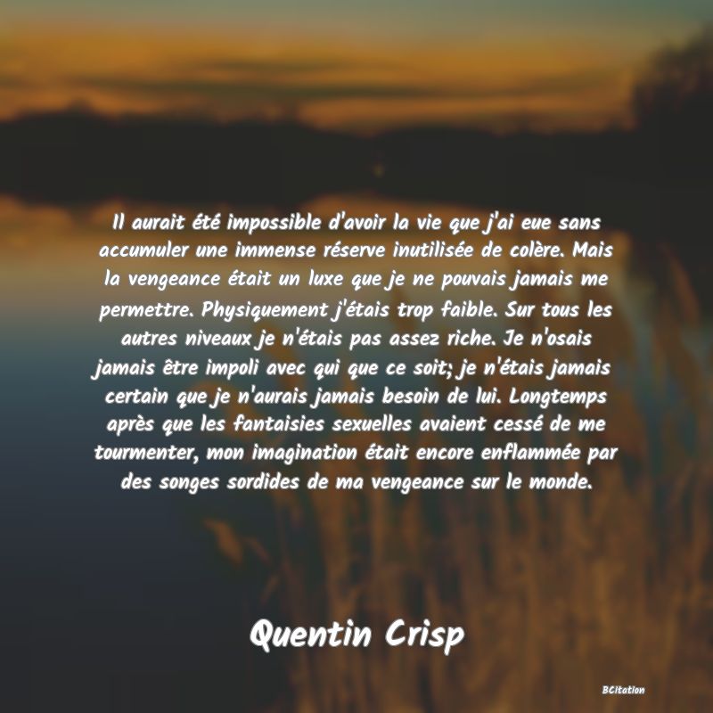 image de citation: Il aurait été impossible d'avoir la vie que j'ai eue sans accumuler une immense réserve inutilisée de colère. Mais la vengeance était un luxe que je ne pouvais jamais me permettre. Physiquement j'étais trop faible. Sur tous les autres niveaux je n'étais pas assez riche. Je n'osais jamais être impoli avec qui que ce soit; je n'étais jamais certain que je n'aurais jamais besoin de lui. Longtemps après que les fantaisies sexuelles avaient cessé de me tourmenter, mon imagination était encore enflammée par des songes sordides de ma vengeance sur le monde.