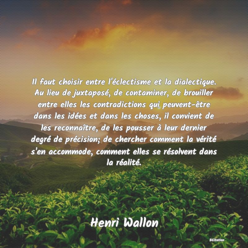 image de citation: Il faut choisir entre l'éclectisme et la dialectique. Au lieu de juxtaposé, de contaminer, de brouiller entre elles les contradictions qui peuvent-être dans les idées et dans les choses, il convient de les reconnaître, de les pousser à leur dernier degré de précision; de chercher comment la vérité s'en accommode, comment elles se résolvent dans la réalité.