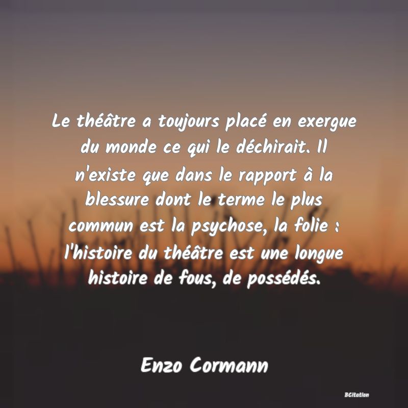 image de citation: Le théâtre a toujours placé en exergue du monde ce qui le déchirait. Il n'existe que dans le rapport à la blessure dont le terme le plus commun est la psychose, la folie : l'histoire du théâtre est une longue histoire de fous, de possédés.