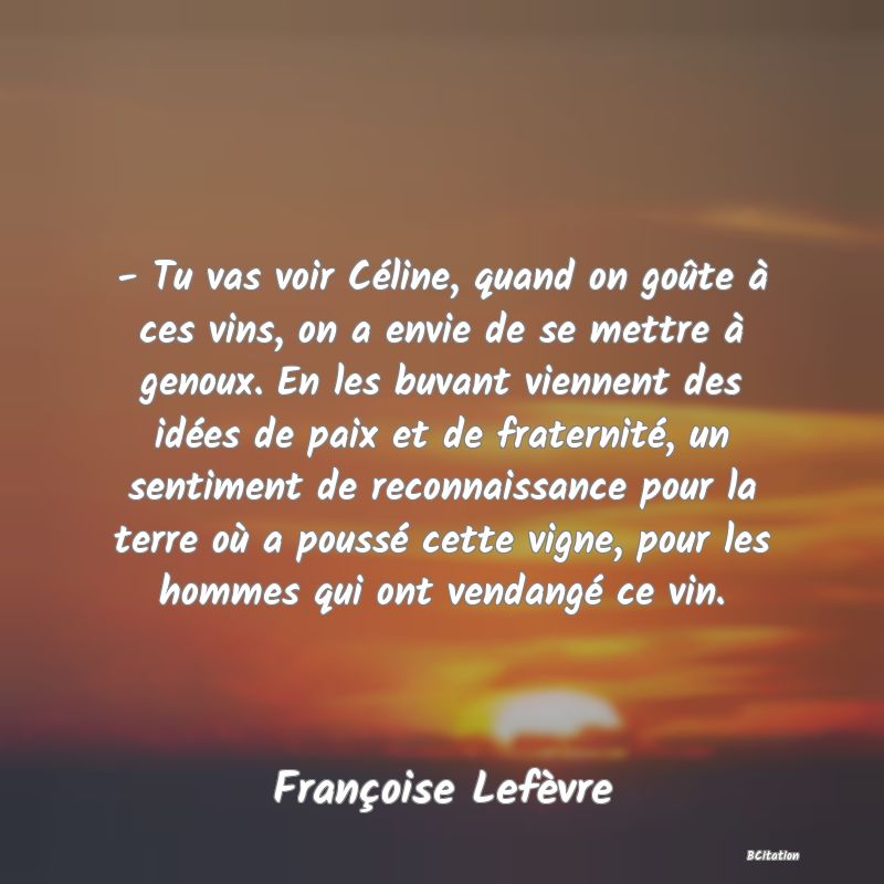 image de citation: - Tu vas voir Céline, quand on goûte à ces vins, on a envie de se mettre à genoux. En les buvant viennent des idées de paix et de fraternité, un sentiment de reconnaissance pour la terre où a poussé cette vigne, pour les hommes qui ont vendangé ce vin.