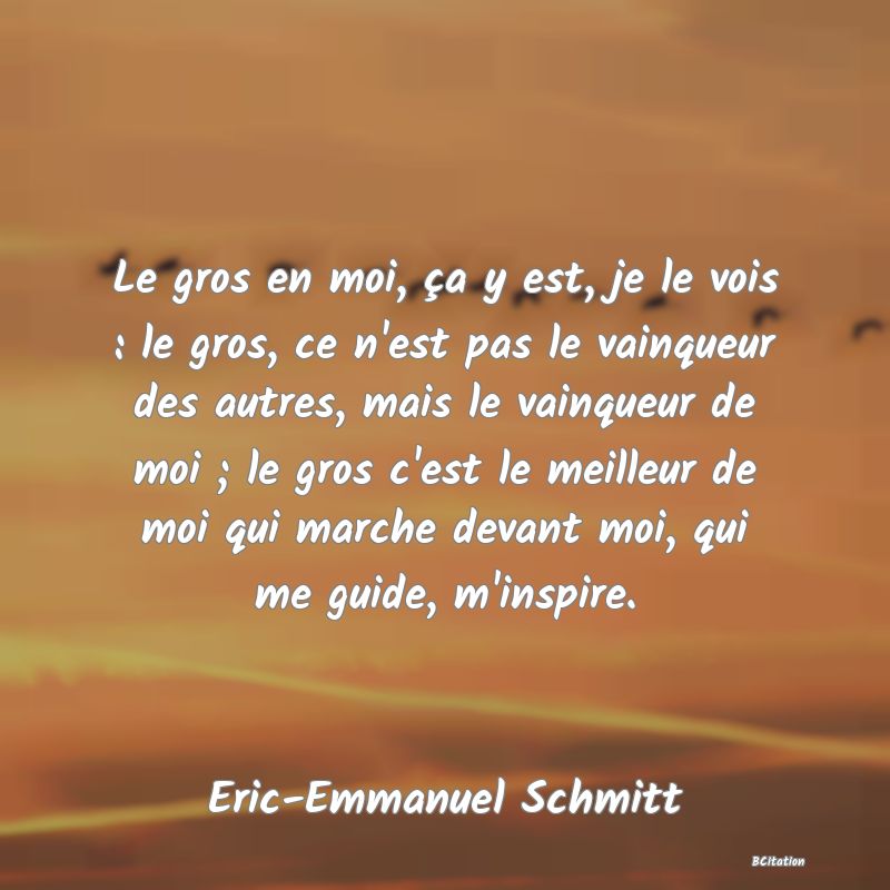 Belle Citation - Le gros en moi, ça y est, je le vois : le gros, ce n'est pas le vainqueur des autres, mais le vainqueur de moi ; le gros c'est le meilleur de moi qui marche devant moi, qui me guide, m'inspire. - Eric-Emmanuel Schmitt