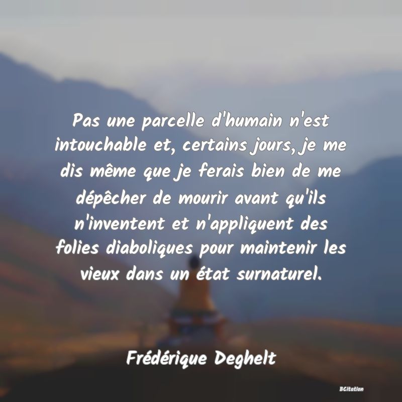 image de citation: Pas une parcelle d'humain n'est intouchable et, certains jours, je me dis même que je ferais bien de me dépêcher de mourir avant qu'ils n'inventent et n'appliquent des folies diaboliques pour maintenir les vieux dans un état surnaturel.