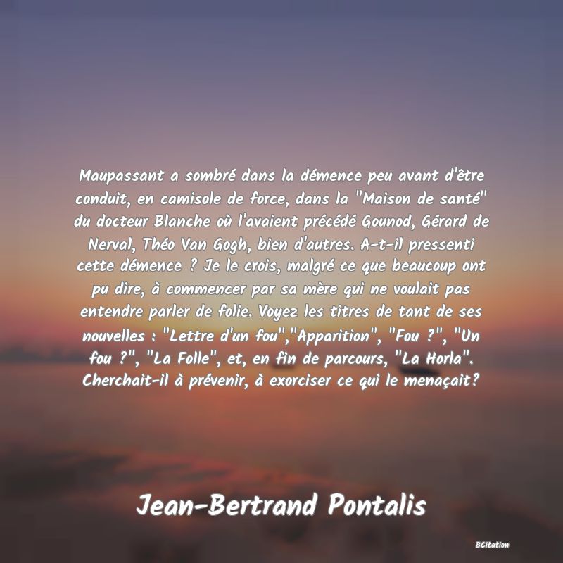 image de citation: Maupassant a sombré dans la démence peu avant d'être conduit, en camisole de force, dans la  Maison de santé  du docteur Blanche où l'avaient précédé Gounod, Gérard de Nerval, Théo Van Gogh, bien d'autres. A-t-il pressenti cette démence ? Je le crois, malgré ce que beaucoup ont pu dire, à commencer par sa mère qui ne voulait pas entendre parler de folie. Voyez les titres de tant de ses nouvelles :  Lettre d'un fou , Apparition ,  Fou ? ,  Un fou ? ,  La Folle , et, en fin de parcours,  La Horla . Cherchait-il à prévenir, à exorciser ce qui le menaçait?