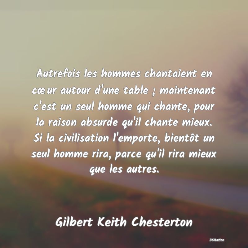 image de citation: Autrefois les hommes chantaient en cœur autour d'une table ; maintenant c'est un seul homme qui chante, pour la raison absurde qu'il chante mieux. Si la civilisation l'emporte, bientôt un seul homme rira, parce qu'il rira mieux que les autres.