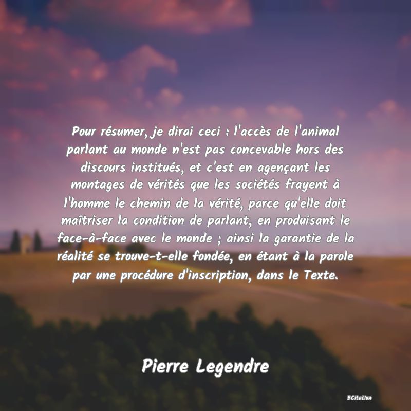 image de citation: Pour résumer, je dirai ceci : l'accès de l'animal parlant au monde n'est pas concevable hors des discours institués, et c'est en agençant les montages de vérités que les sociétés frayent à l'homme le chemin de la vérité, parce qu'elle doit maîtriser la condition de parlant, en produisant le face-à-face avec le monde ; ainsi la garantie de la réalité se trouve-t-elle fondée, en étant à la parole par une procédure d'inscription, dans le Texte.