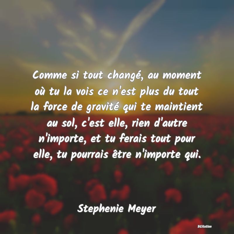 image de citation: Comme si tout changé, au moment où tu la vois ce n'est plus du tout la force de gravité qui te maintient au sol, c'est elle, rien d'autre n'importe, et tu ferais tout pour elle, tu pourrais être n'importe qui.