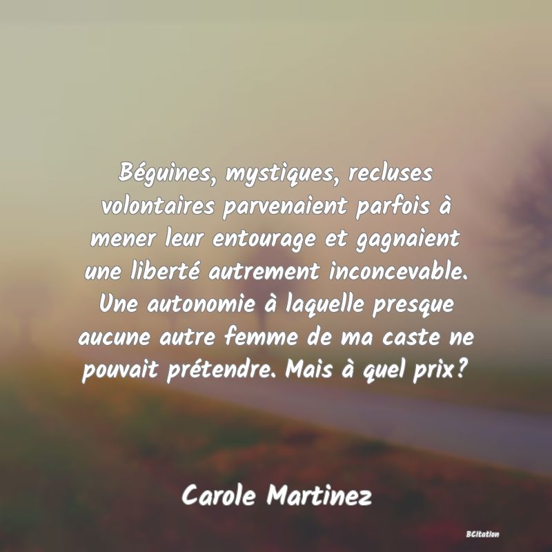 Belle Citation - Béguines, mystiques, recluses volontaires parvenaient parfois à mener leur entourage et gagnaient une liberté autrement inconcevable. Une autonomie à laquelle presque aucune autre femme de ma caste ne pouvait prétendre. Mais à quel prix? - Carole Martinez