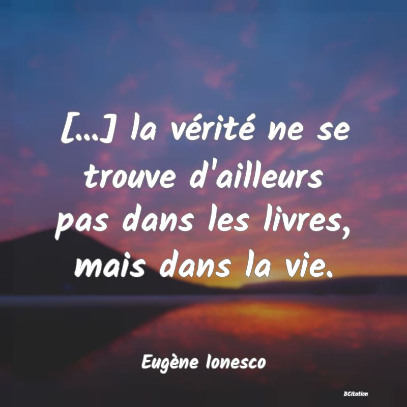 Belle Citation - [...] la vérité ne se trouve d'ailleurs pas dans les livres, mais dans la vie. - Eugène Ionesco