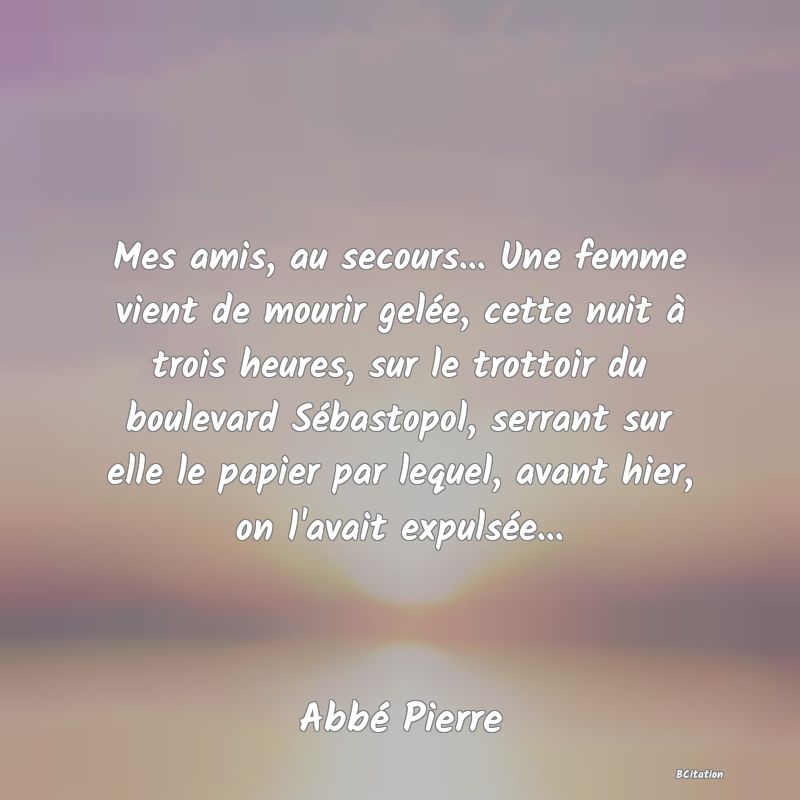 Belle Citation - Mes amis, au secours... Une femme vient de mourir gelée, cette nuit à trois heures, sur le trottoir du boulevard Sébastopol, serrant sur elle le papier par lequel, avant hier, on l'avait expulsée... - Abbé Pierre