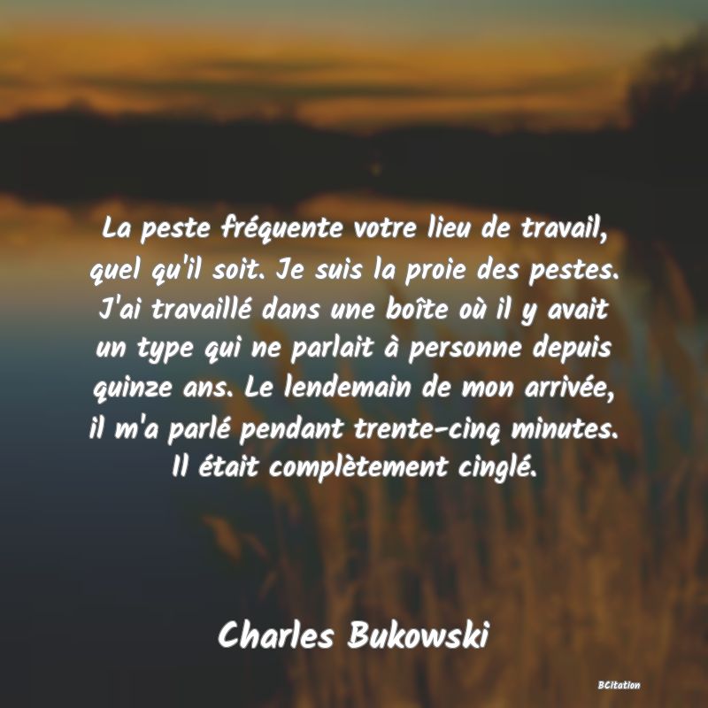 image de citation: La peste fréquente votre lieu de travail, quel qu'il soit. Je suis la proie des pestes. J'ai travaillé dans une boîte où il y avait un type qui ne parlait à personne depuis quinze ans. Le lendemain de mon arrivée, il m'a parlé pendant trente-cinq minutes. Il était complètement cinglé.