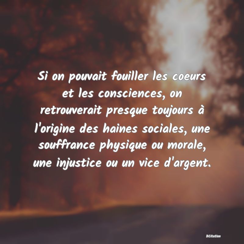 image de citation: Si on pouvait fouiller les coeurs et les consciences, on retrouverait presque toujours à l'origine des haines sociales, une souffrance physique ou morale, une injustice ou un vice d'argent.