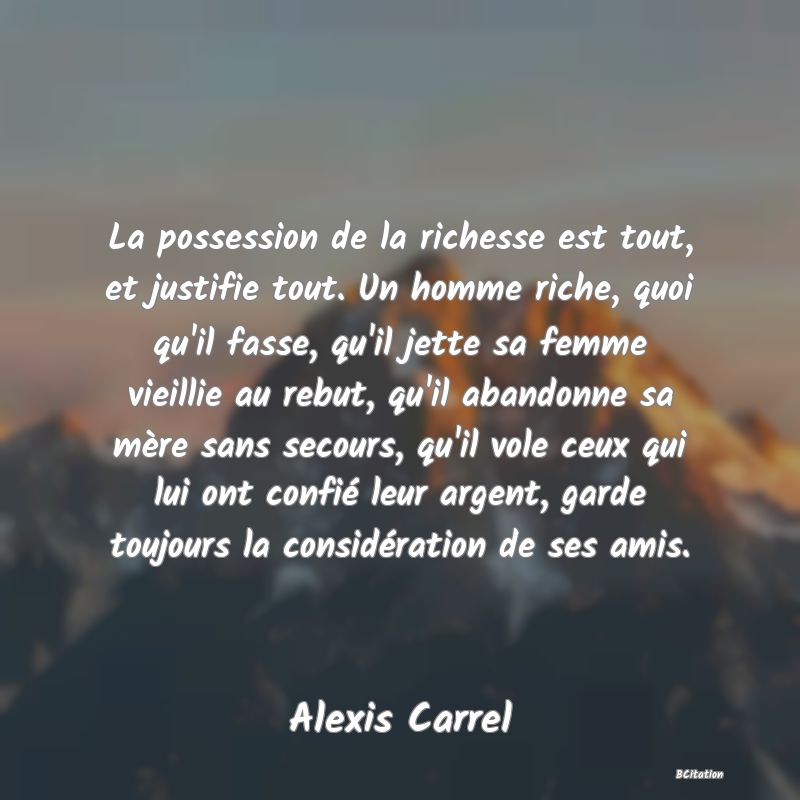 image de citation: La possession de la richesse est tout, et justifie tout. Un homme riche, quoi qu'il fasse, qu'il jette sa femme vieillie au rebut, qu'il abandonne sa mère sans secours, qu'il vole ceux qui lui ont confié leur argent, garde toujours la considération de ses amis.