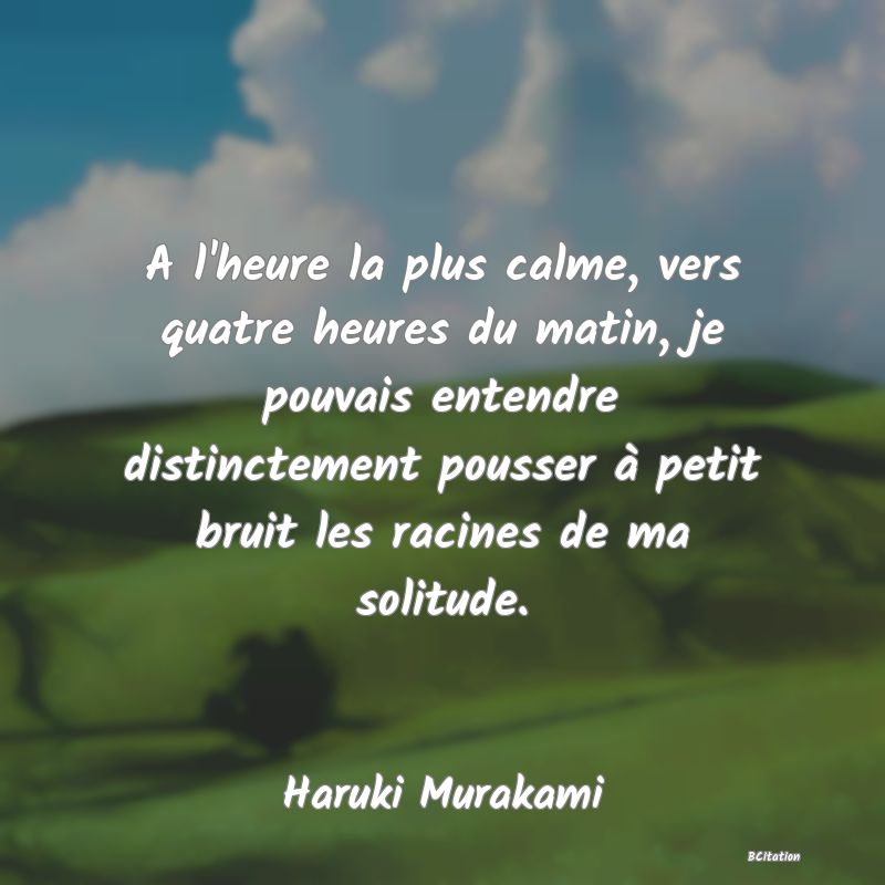 image de citation: A l'heure la plus calme, vers quatre heures du matin, je pouvais entendre distinctement pousser à petit bruit les racines de ma solitude.