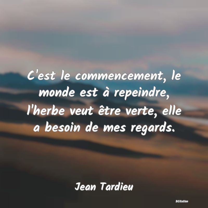 image de citation: C'est le commencement, le monde est à repeindre, l'herbe veut être verte, elle a besoin de mes regards.