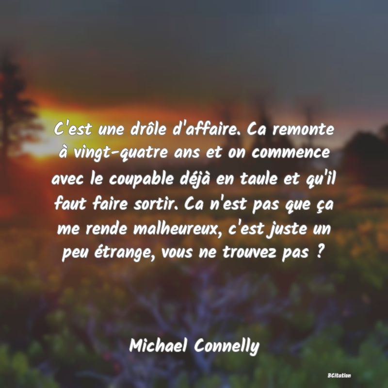 image de citation: C'est une drôle d'affaire. Ca remonte à vingt-quatre ans et on commence avec le coupable déjà en taule et qu'il faut faire sortir. Ca n'est pas que ça me rende malheureux, c'est juste un peu étrange, vous ne trouvez pas ?