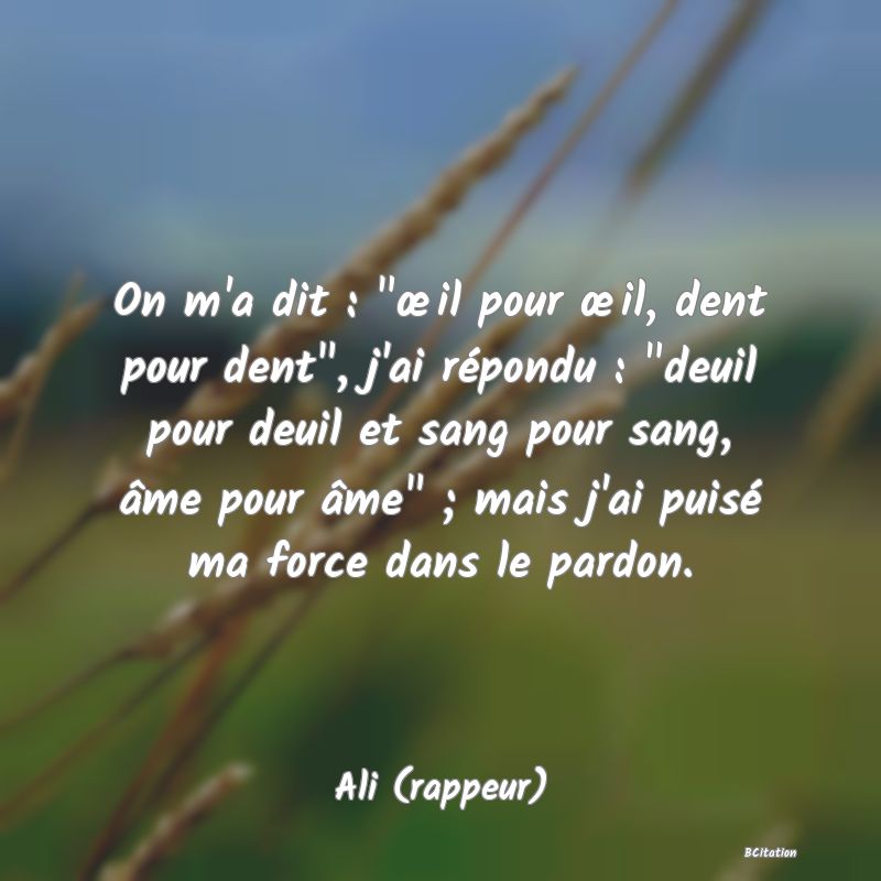 image de citation: On m'a dit :  œil pour œil, dent pour dent , j'ai répondu :  deuil pour deuil et sang pour sang, âme pour âme  ; mais j'ai puisé ma force dans le pardon.