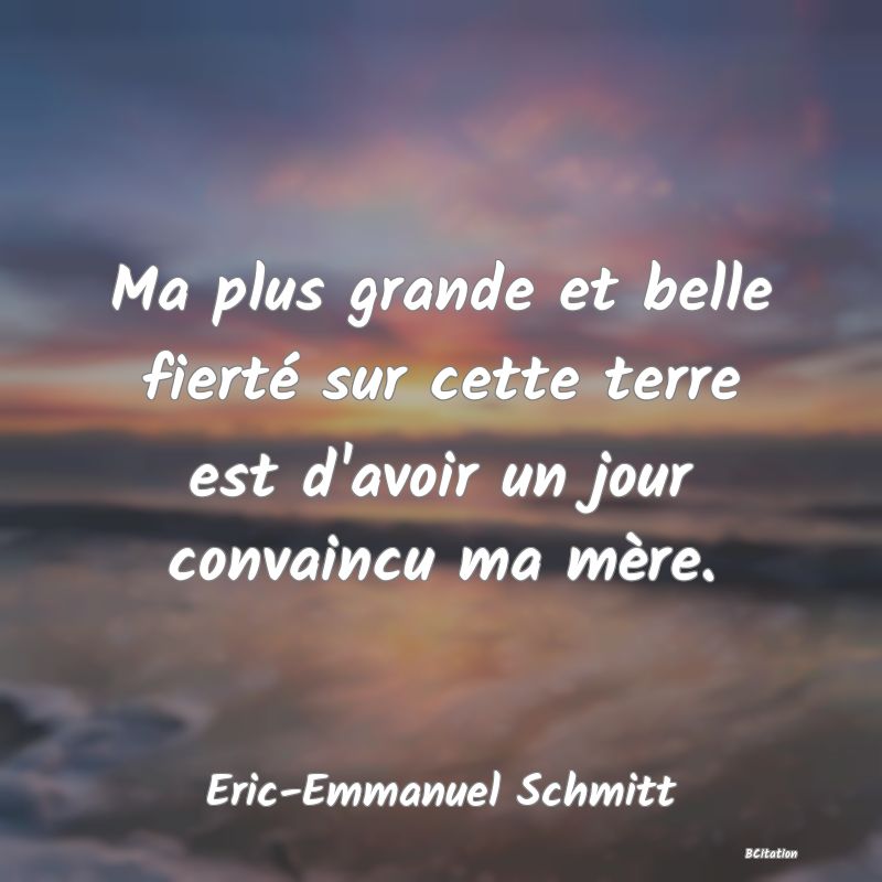 Belle Citation - Ma plus grande et belle fierté sur cette terre est d'avoir un jour convaincu ma mère. - Eric-Emmanuel Schmitt