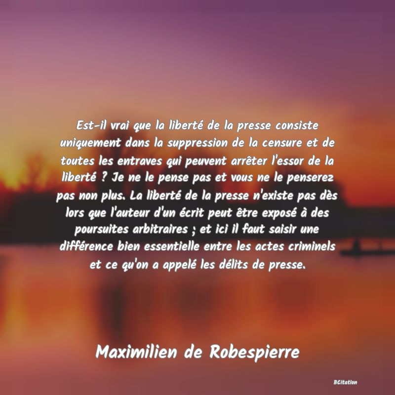 Belle Citation - Est-il vrai que la liberté de la presse consiste uniquement dans la suppression de la censure et de toutes les entraves qui peuvent arrêter l'essor de la liberté ? Je ne le pense pas et vous ne le penserez pas non plus. La liberté de la presse n'existe pas dès lors que l'auteur d'un écrit peut être exposé à des poursuites arbitraires ; et ici il faut saisir une différence bien essentielle entre les actes criminels et ce qu'on a appelé les délits de presse. - Maximilien de Robespierre