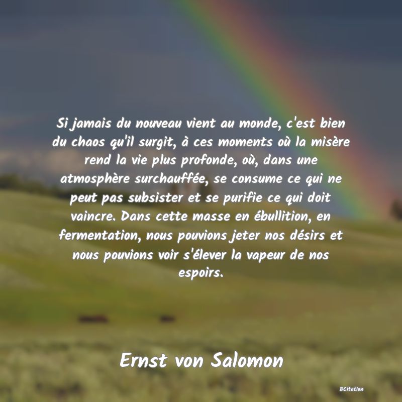 image de citation: Si jamais du nouveau vient au monde, c'est bien du chaos qu'il surgit, à ces moments où la misère rend la vie plus profonde, où, dans une atmosphère surchauffée, se consume ce qui ne peut pas subsister et se purifie ce qui doit vaincre. Dans cette masse en ébullition, en fermentation, nous pouvions jeter nos désirs et nous pouvions voir s'élever la vapeur de nos espoirs.