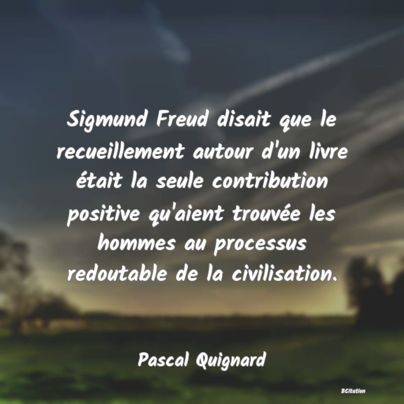 image de citation: Sigmund Freud disait que le recueillement autour d'un livre était la seule contribution positive qu'aient trouvée les hommes au processus redoutable de la civilisation.