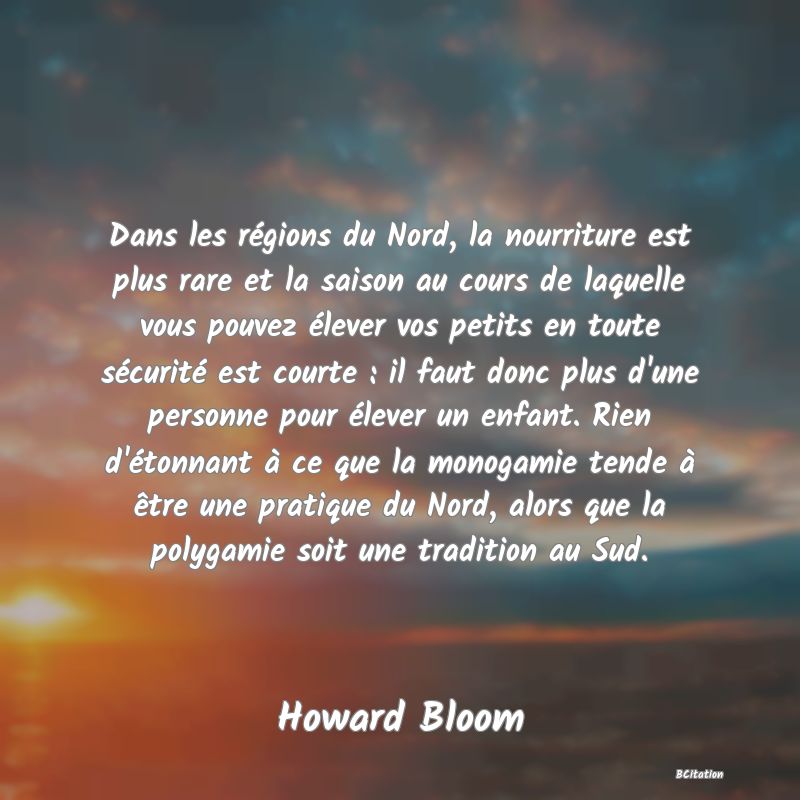 Belle Citation - Dans les régions du Nord, la nourriture est plus rare et la saison au cours de laquelle vous pouvez élever vos petits en toute sécurité est courte : il faut donc plus d'une personne pour élever un enfant. Rien d'étonnant à ce que la monogamie tende à être une pratique du Nord, alors que la polygamie soit une tradition au Sud. - Howard Bloom