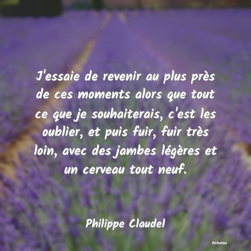 image de citation: J'essaie de revenir au plus près de ces moments alors que tout ce que je souhaiterais, c'est les oublier, et puis fuir, fuir très loin, avec des jambes légères et un cerveau tout neuf.