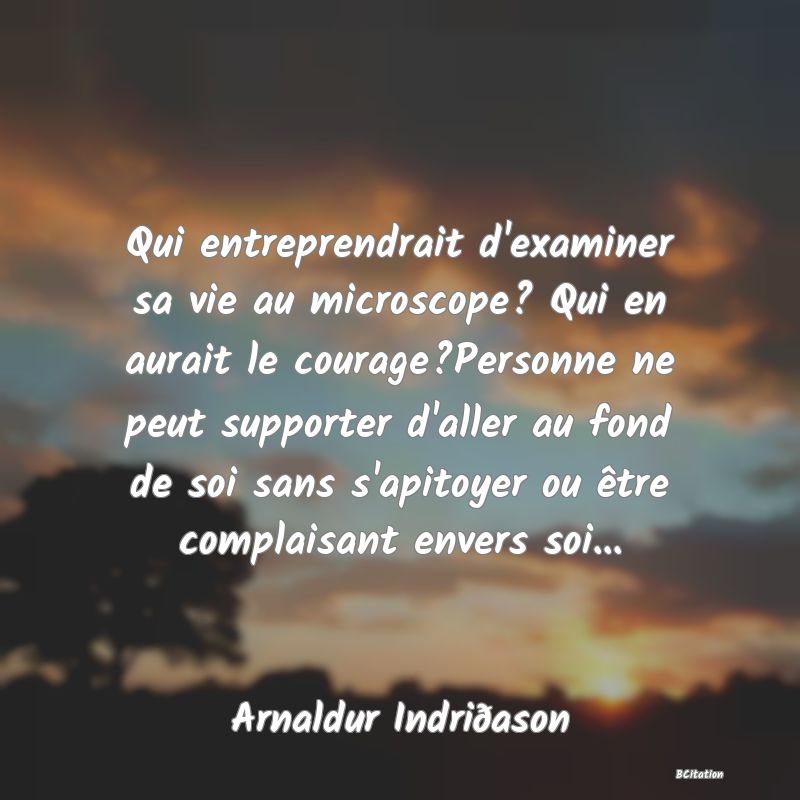 image de citation: Qui entreprendrait d'examiner sa vie au microscope? Qui en aurait le courage?Personne ne peut supporter d'aller au fond de soi sans s'apitoyer ou être complaisant envers soi...