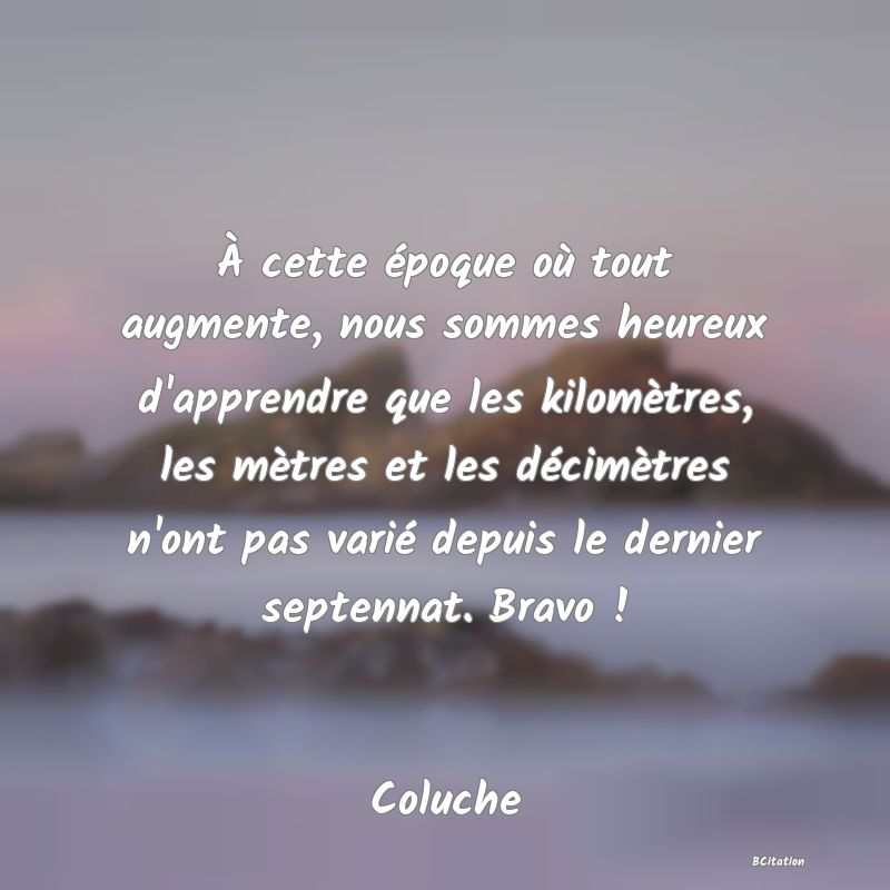 image de citation: À cette époque où tout augmente, nous sommes heureux d'apprendre que les kilomètres, les mètres et les décimètres n'ont pas varié depuis le dernier septennat. Bravo !