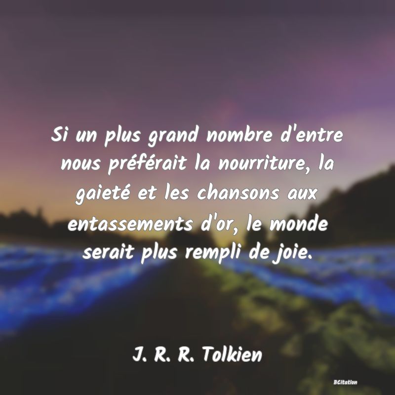 Belle Citation - Si un plus grand nombre d'entre nous préférait la nourriture, la gaieté et les chansons aux entassements d'or, le monde serait plus rempli de joie. - J. R. R. Tolkien