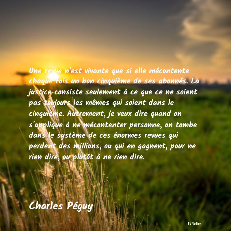 image de citation: Une revue n'est vivante que si elle mécontente chaque fois un bon cinquième de ses abonnés. La justice consiste seulement à ce que ce ne soient pas toujours les mêmes qui soient dans le cinquième. Autrement, je veux dire quand on s'applique à ne mécontenter personne, on tombe dans le système de ces énormes revues qui perdent des millions, ou qui en gagnent, pour ne rien dire, ou plutôt à ne rien dire.