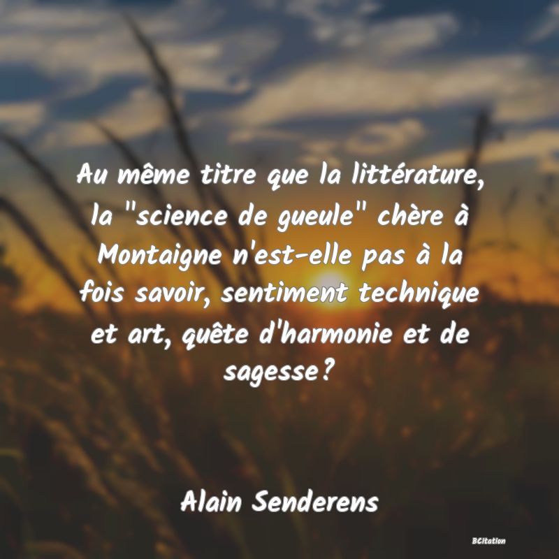 image de citation: Au même titre que la littérature, la  science de gueule  chère à Montaigne n'est-elle pas à la fois savoir, sentiment technique et art, quête d'harmonie et de sagesse?