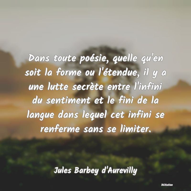 Belle Citation - Dans toute poésie, quelle qu'en soit la forme ou l'étendue, il y a une lutte secrète entre l'infini du sentiment et le fini de la langue dans lequel cet infini se renferme sans se limiter. - Jules Barbey d'Aurevilly