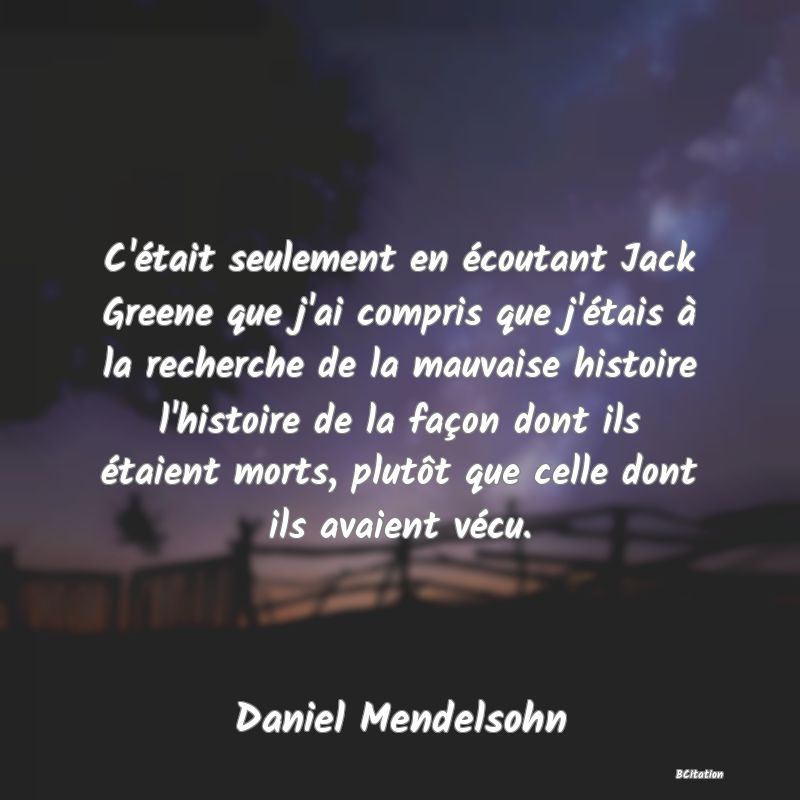 image de citation: C'était seulement en écoutant Jack Greene que j'ai compris que j'étais à la recherche de la mauvaise histoire l'histoire de la façon dont ils étaient morts, plutôt que celle dont ils avaient vécu.