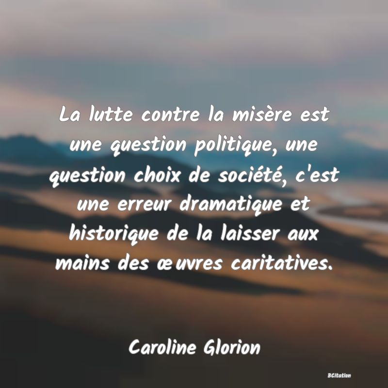 Belle Citation - La lutte contre la misère est une question politique, une question choix de société, c'est une erreur dramatique et historique de la laisser aux mains des œuvres caritatives. - Caroline Glorion